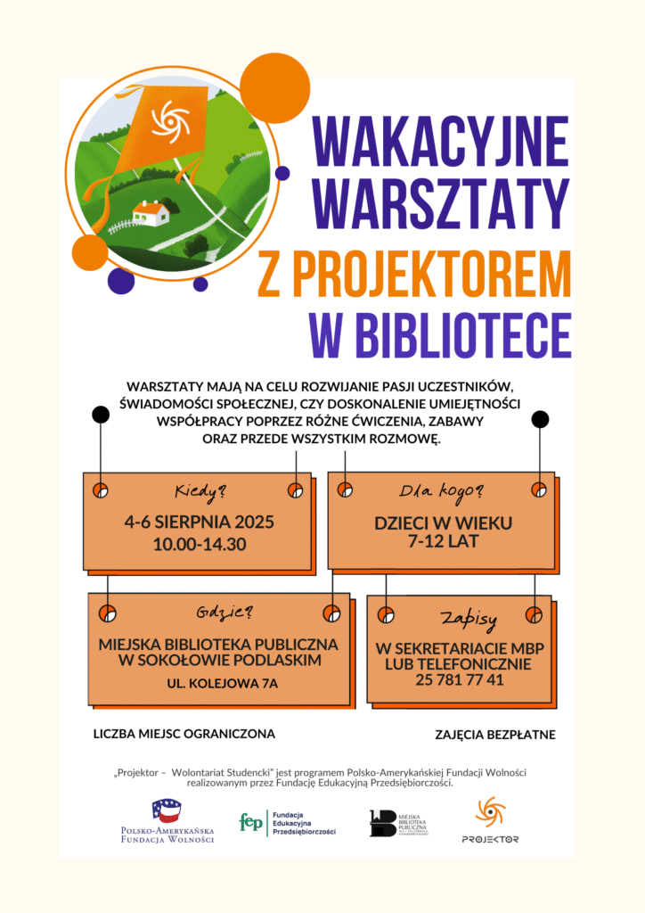 Wakacyjne Warsztaty z PROJEKTOREM w Bibliotece – wydarzenie dla dzieci w wieku 7–12 lat, organizowane w dniach 4–6 sierpnia 2025 roku w godzinach 10:00–14:30 w Miejskiej Bibliotece Publicznej w Sokołowie Podlaskim, ul. Kolejowa 7A. Celem warsztatów jest rozwijanie pasji, umiejętności współpracy i świadomości społecznej poprzez rozmowę, zabawę i ćwiczenia. Liczba miejsc ograniczona. Zapisy w sekretariacie biblioteki lub telefonicznie pod numerem 25 781 77 41. Zajęcia są bezpłatne i prowadzone przez studentów-wolontariuszy w ramach programu „Projektor – Wolontariat Studencki” Polsko-Amerykańskiej Fundacji Wolności.