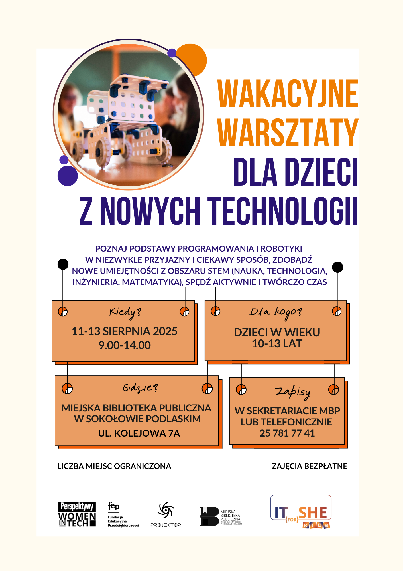 Wakacyjne Warsztaty z PROJEKTOREM w Bibliotece – wydarzenie dla dzieci w wieku 10–13 lat, organizowane w dniach 11-13 sierpnia 2025 roku w godzinach 9:00–14:00 w Miejskiej Bibliotece Publicznej w Sokołowie Podlaskim, ul. Kolejowa 7A. Celem warsztatów jest poznanie podstaw programowania i robotyki. Liczba miejsc ograniczona. Zapisy w sekretariacie biblioteki lub telefonicznie pod numerem 25 781 77 41. Zajęcia są bezpłatne i prowadzone przez studentów -wolontariuszy w ramach programu „Projektor – Wolontariat Studencki” Polsko-Amerykańskiej Fundacji Wolności.