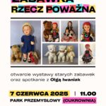Plakat na wydarzenie pod nazwą Zabawka rzecz poważna. Tytuł ten umieszczony jest na górze strony. Każda z lister znajduje się na prostokątach o różnych kolorach: różowym, żółtym, niebieskim i czerwonym. Pod napisem umieszczonych jest sześć zdjęć z lalkami, maskotkami i figurkami. Są to lalki w starym stylu ubrane w kolorowej stroje. Maskotki to dwa niedźwiedzie duży i mały w kolorach brązowym oraz beżowym. Obok maskotka psa w kolorze beżowym i czerwonym. Trzy porcelanowe figurki dwa koty i słoń stoją na dwóch nogach. Pod zdjęciami lalek i maskotek informacje, że otwarcie wystawy starych zabawek oraz spotkanie z Olgą Iwaniak. 7 czerwca 2025 roku, godz. 11:00 w Parku Przemysłowym (Cukrownia).